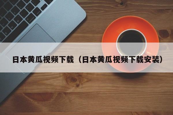 日本黄瓜视频下载（日本黄瓜视频下载安装）
