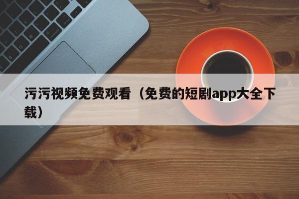 污污视频免费观看（免费的短剧app大全下载）