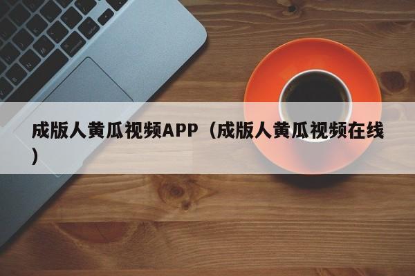 成版人黄瓜视频APP（成版人黄瓜视频在线）
