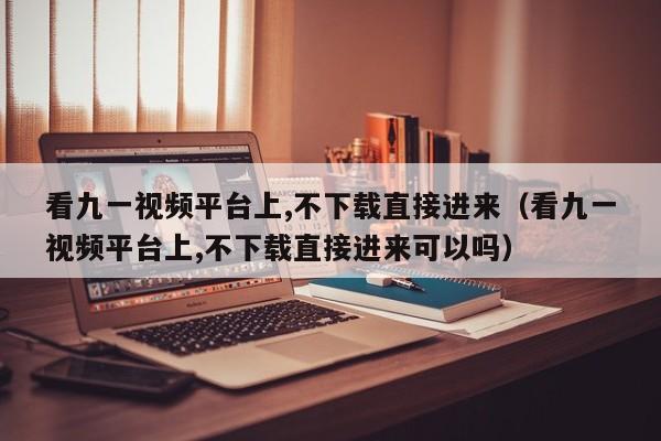 看九一视频平台上,不下载直接进来（看九一视频平台上,不下载直接进来可以吗）