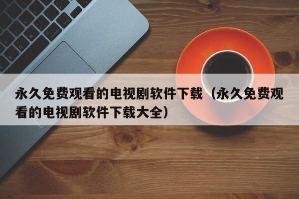 永久免费观看的电视剧软件下载（永久免费观看的电视剧软件下载大全）