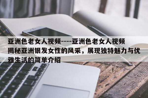 亚洲色老女人视频----亚洲色老女人视频揭秘亚洲银发女性的风采，展现独特魅力与优雅生活的简单介绍