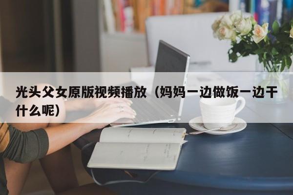 光头父女原版视频播放（妈妈一边做饭一边干什么呢）