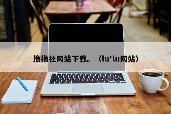 撸撸社网站下载。（lu'lu网站）