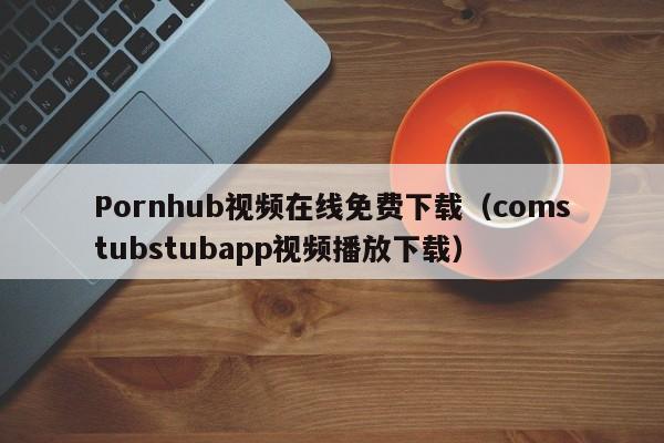 Pornhub视频在线免费下载（comstubstubapp视频播放下载）