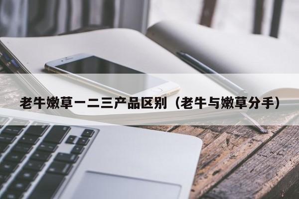 老牛嫩草一二三产品区别（老牛与嫩草分手）