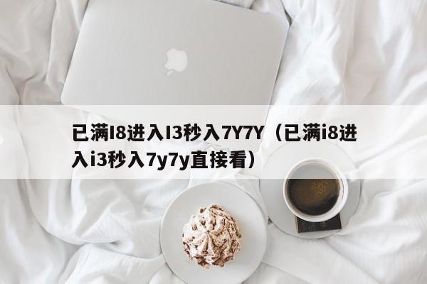 已满I8进入I3秒入7Y7Y（已满i8进入i3秒入7y7y直接看）