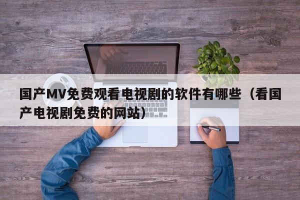 国产MV免费观看电视剧的软件有哪些（看国产电视剧免费的网站）