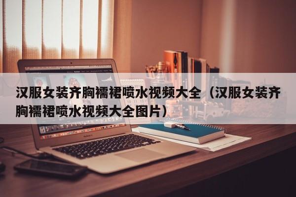 汉服女装齐胸襦裙喷水视频大全（汉服女装齐胸襦裙喷水视频大全图片）