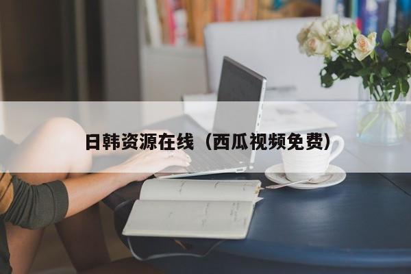 日韩资源在线（西瓜视频免费）