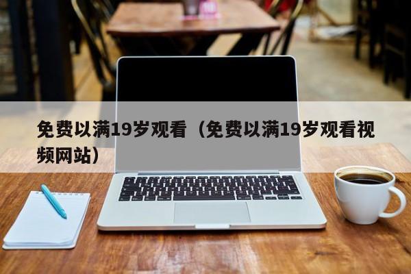 免费以满19岁观看（免费以满19岁观看视频网站）