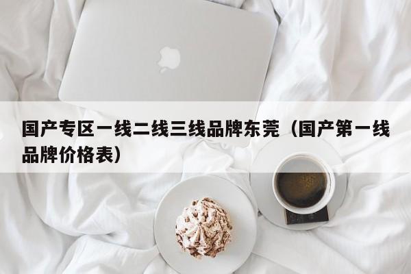 国产专区一线二线三线品牌东莞（国产第一线品牌价格表）