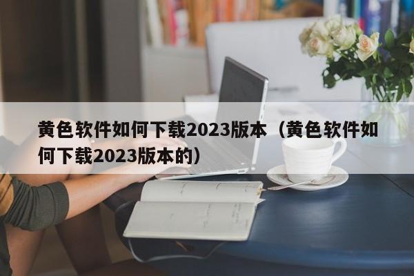 黄色软件如何下载2023版本（黄色软件如何下载2023版本的）