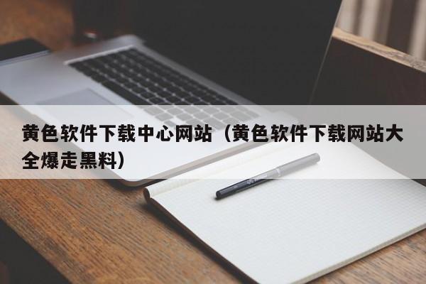 黄色软件下载中心网站（黄色软件下载网站大全爆走黑料）
