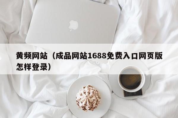 黄频网站（成品网站1688免费入口网页版怎样登录）