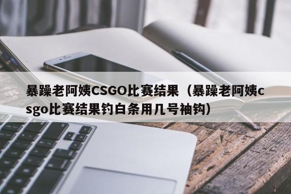 暴躁老阿姨CSGO比赛结果（暴躁老阿姨csgo比赛结果钓白条用几号袖钩）
