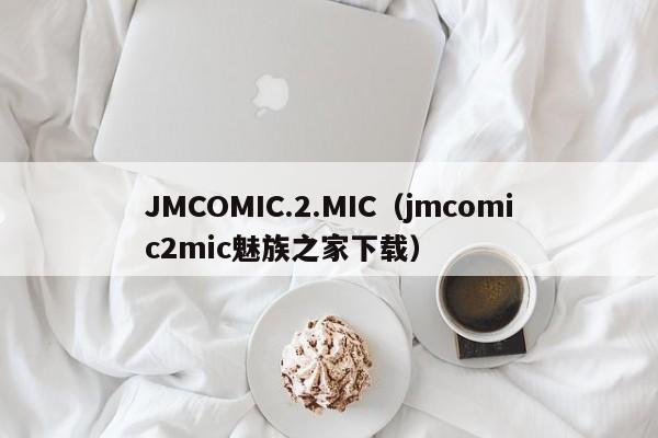 JMCOMIC.2.MIC（jmcomic2mic魅族之家下载）