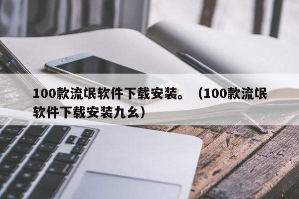 100款流氓软件下载安装。（100款流氓软件下载安装九幺）