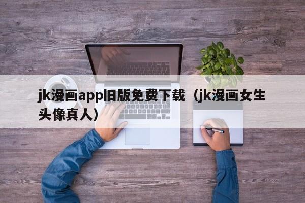 jk漫画app旧版免费下载（jk漫画女生头像真人）
