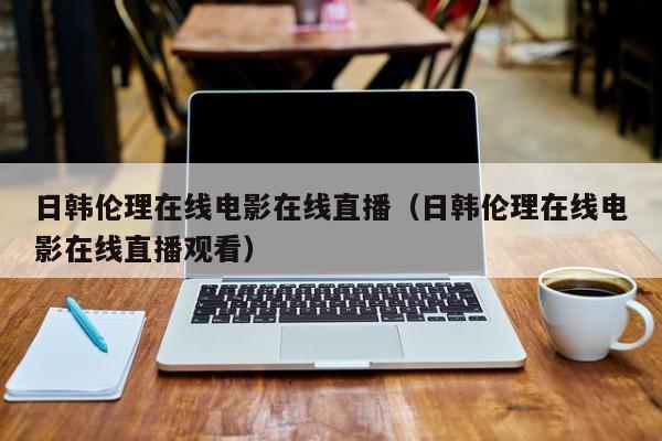 日韩伦理在线电影在线直播（日韩伦理在线电影在线直播观看）