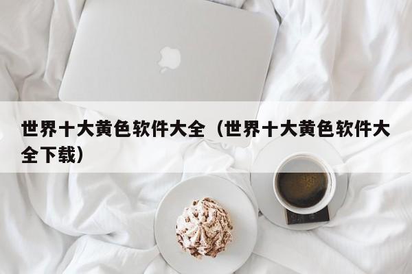 世界十大黄色软件大全（世界十大黄色软件大全下载）