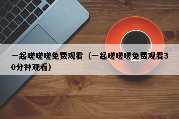 一起嗟嗟嗟免费观看（一起嗟嗟嗟免费观看30分钟观看）