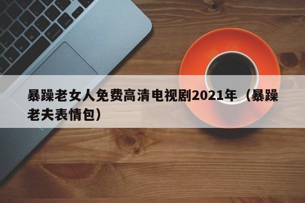 暴躁老女人免费高清电视剧2021年（暴躁老夫表情包）