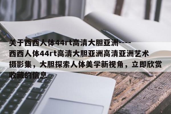关于西西人体44rt高清大胆亚洲----西西人体44rt高清大胆亚洲高清亚洲艺术摄影集，大胆探索人体美学新视角，立即欣赏收藏的信息