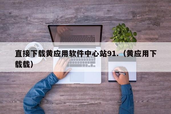直接下载黄应用软件中心站91.（黄应用下载载）