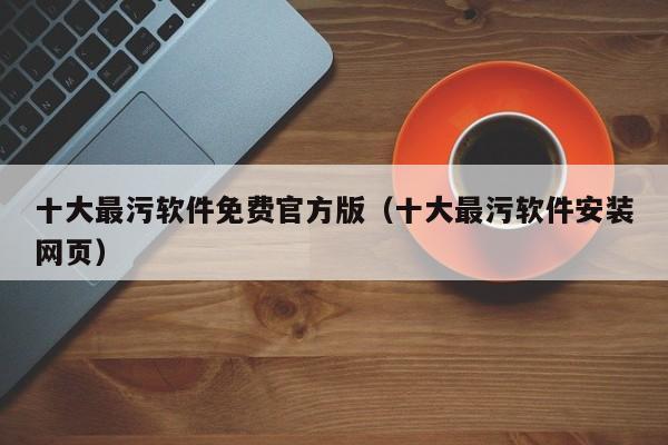 十大最污软件免费官方版（十大最污软件安装网页）