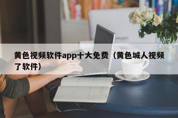 黄色视频软件app十大免费（黄色城人视频了软件）