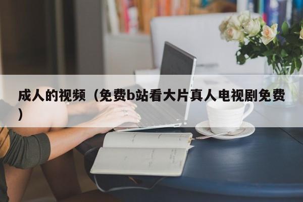 成人的视频（免费b站看大片真人电视剧免费）