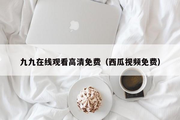 九九在线观看高清免费（西瓜视频免费）