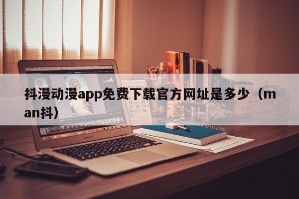抖漫动漫app免费下载官方网址是多少（man抖）