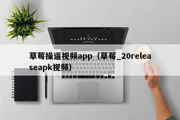 草莓操逼视频app（草莓_20releaseapk视频）