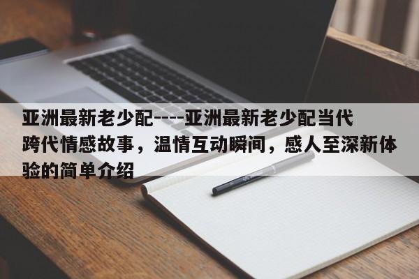 亚洲最新老少配----亚洲最新老少配当代跨代情感故事，温情互动瞬间，感人至深新体验的简单介绍