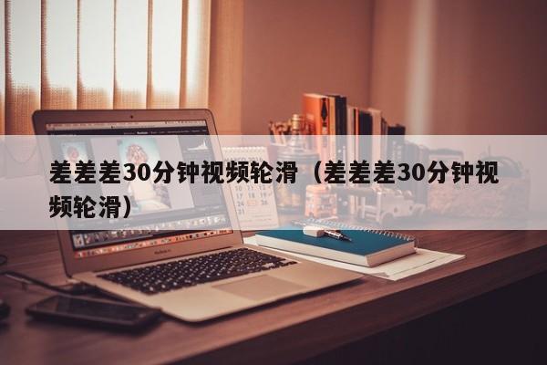 差差差30分钟视频轮滑（差差差30分钟视频轮滑）
