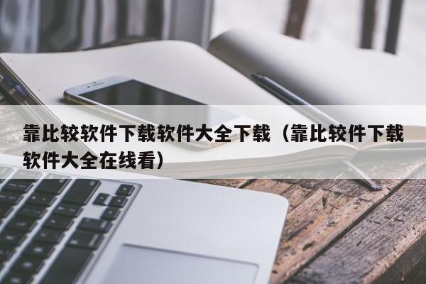 靠比较软件下载软件大全下载（靠比较件下载软件大全在线看）