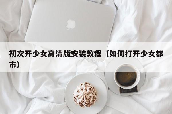 初次开少女高清版安装教程（如何打开少女都市）