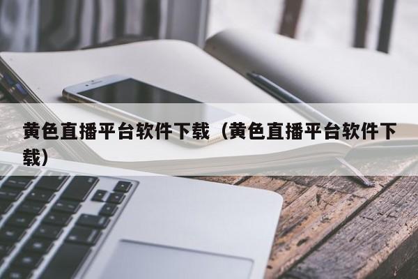 黄色直播平台软件下载（黄色直播平台软件下载）