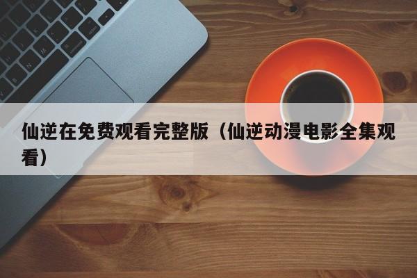 仙逆在免费观看完整版（仙逆动漫电影全集观看）