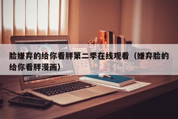 脸嫌弃的给你看胖第二季在线观看（嫌弃脸的给你看胖漫画）