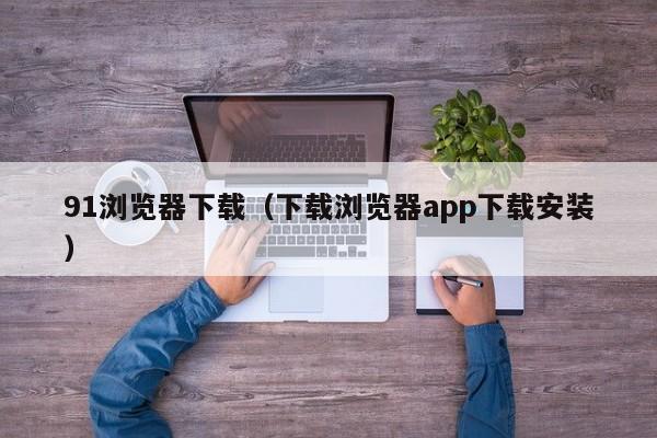 91浏览器下载（下载浏览器app下载安装）