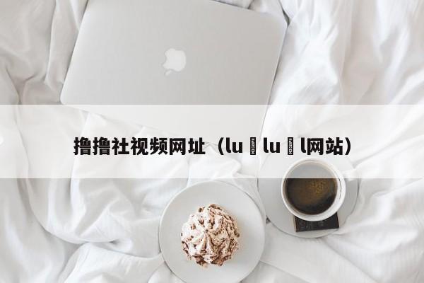 撸撸社视频网址（lu lu l网站）