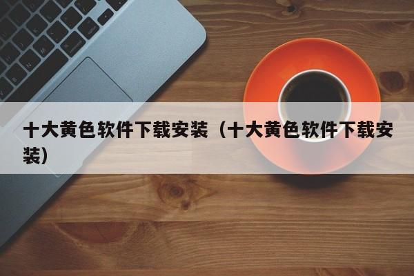 十大黄色软件下载安装（十大黄色软件下载安装）