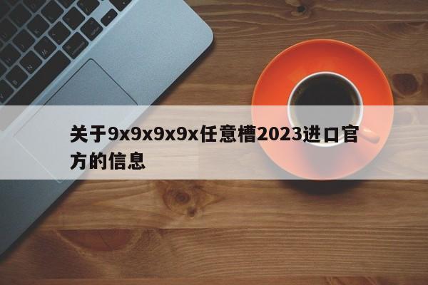 关于9x9x9x9x任意槽2023进口官方的信息