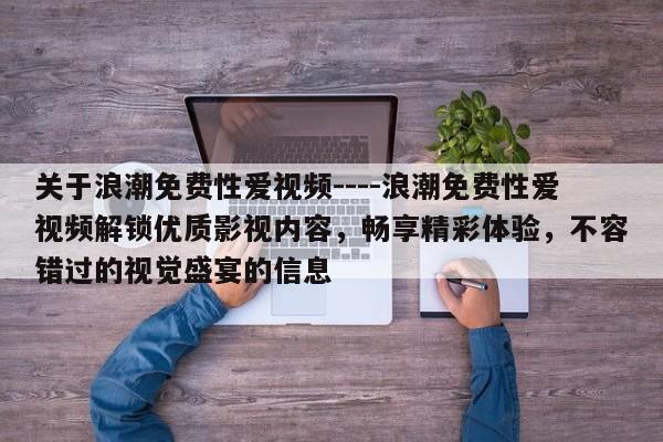 关于浪潮免费性爱视频----浪潮免费性爱视频解锁优质影视内容，畅享精彩体验，不容错过的视觉盛宴的信息