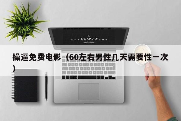 操逼免费电影（60左右男性几天需要性一次）