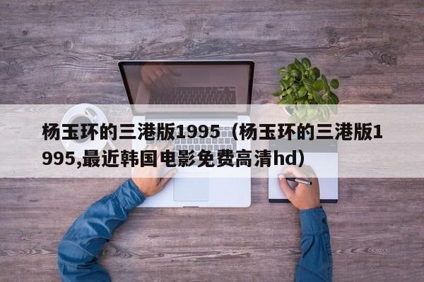 杨玉环的三港版1995（杨玉环的三港版1995,最近韩国电影免费高清hd）