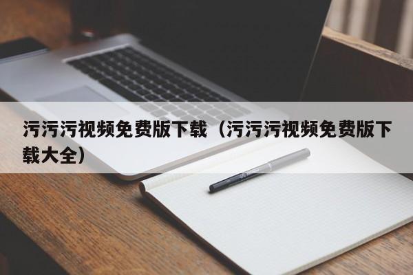 污污污视频免费版下载（污污污视频免费版下载大全）